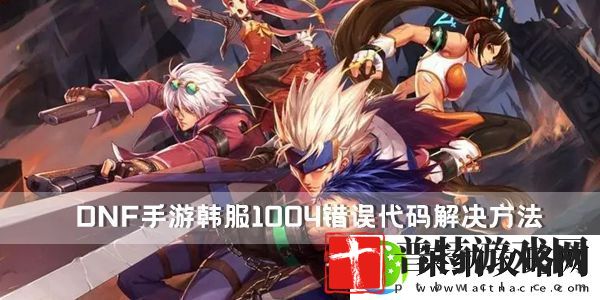 DNF手游韩服1004错误代码解决方法